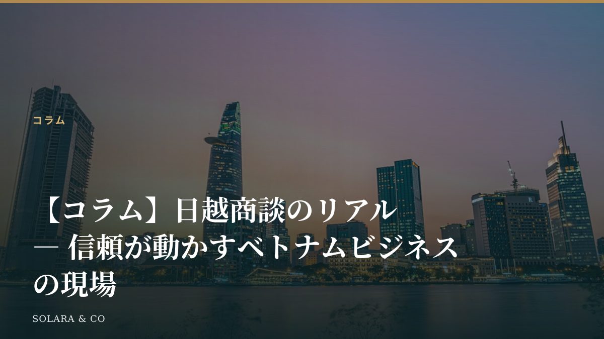 【コラム】日越商談のリアル ― 信頼が動かすベトナムビジネスの現場